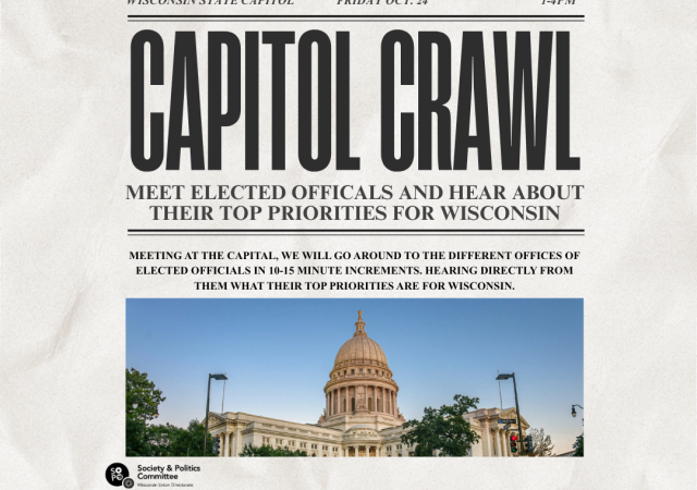 Wisconsin state capital. Friday Oct. 24th. 1-4PM. Capital Crawl. Meeting at the Capital we will go around to the different offices of elected officials in 10-15 minute increments. Hearing directly from them what their top priorities are for Wisconsin. Society and Politics Committee Wisconsin Union Directorate